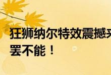 狂狮纳尔特效震撼来袭，全新视觉体验让你欲罢不能！
