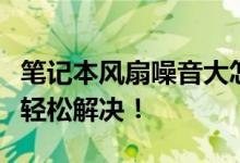 笔记本风扇噪音大怎么办？五大解决方法帮你轻松解决！