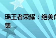 瑶王者荣耀:绝美角色与精彩游戏瞬间图片合集